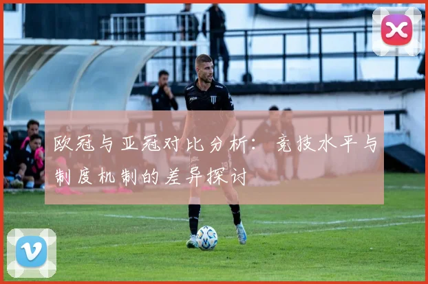 欧冠与亚冠对比分析：竞技水平与制度机制的差异探讨