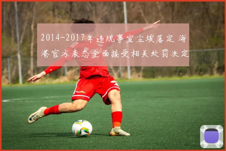 2014-2017年违规事宜尘埃落定 海港官方表态全面接受相关处罚决定